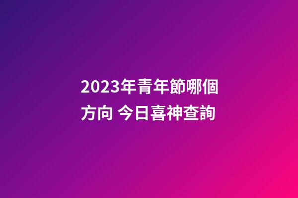 2023年青年節哪個方向 今日喜神查詢